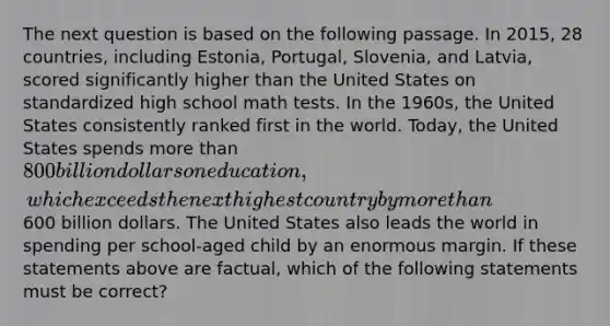 The next question is based on the following passage. In 2015, 28 countries, including Estonia, Portugal, Slovenia, and Latvia, scored significantly higher than the United States on standardized high school math tests. In the 1960s, the United States consistently ranked first in the world. Today, the United States spends more than 800 billion dollars on education, which exceeds the next highest country by more than600 billion dollars. The United States also leads the world in spending per school-aged child by an enormous margin. If these statements above are factual, which of the following statements must be correct?