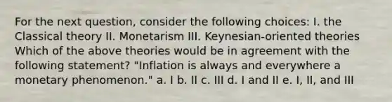 For the next question, consider the following choices: I. the Classical theory II. Monetarism III. Keynesian-oriented theories Which of the above theories would be in agreement with the following statement? "Inflation is always and everywhere a monetary phenomenon." a. I b. II c. III d. I and II e. I, II, and III