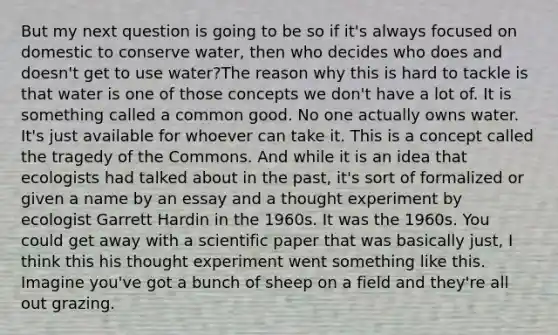 But my next question is going to be so if it's always focused on domestic to conserve water, then who decides who does and doesn't get to use water?The reason why this is hard to tackle is that water is one of those concepts we don't have a lot of. It is something called a common good. No one actually owns water. It's just available for whoever can take it. This is a concept called the tragedy of the Commons. And while it is an idea that ecologists had talked about in the past, it's sort of formalized or given a name by an essay and a thought experiment by ecologist Garrett Hardin in the 1960s. It was the 1960s. You could get away with a scientific paper that was basically just, I think this his thought experiment went something like this. Imagine you've got a bunch of sheep on a field and they're all out grazing.