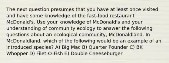 The next question presumes that you have at least once visited and have some knowledge of the fast-food restaurant McDonald's. Use your knowledge of McDonald's and your understanding of community ecology to answer the following questions about an ecological community, McDonaldland. In McDonaldland, which of the following would be an example of an introduced species? A) Big Mac B) Quarter Pounder C) BK Whopper D) Filet-O-Fish E) Double Cheeseburger