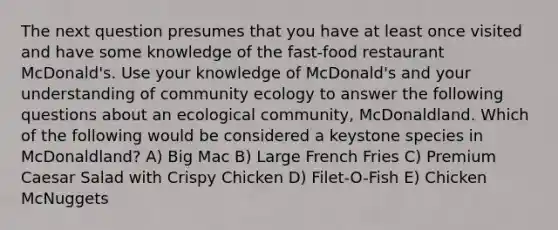 The next question presumes that you have at least once visited and have some knowledge of the fast-food restaurant McDonald's. Use your knowledge of McDonald's and your understanding of community ecology to answer the following questions about an ecological community, McDonaldland. Which of the following would be considered a keystone species in McDonaldland? A) Big Mac B) Large French Fries C) Premium Caesar Salad with Crispy Chicken D) Filet-O-Fish E) Chicken McNuggets