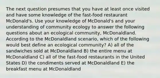 The next question presumes that you have at least once visited and have some knowledge of the fast-food restaurant McDonald's. Use your knowledge of McDonald's and your understanding of community ecology to answer the following questions about an ecological community, McDonaldland. According to the McDonaldland scenario, which of the following would best define an ecological community? A) all of the sandwiches sold at McDonaldland B) the entire menu at McDonaldland C) all of the fast-food restaurants in the United States D) the condiments served at McDonaldland E) the breakfast menu at McDonaldland