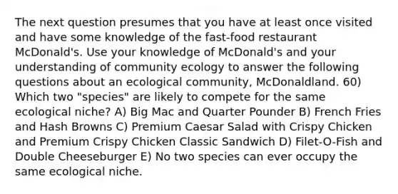 The next question presumes that you have at least once visited and have some knowledge of the fast-food restaurant McDonald's. Use your knowledge of McDonald's and your understanding of community ecology to answer the following questions about an ecological community, McDonaldland. 60) Which two "species" are likely to compete for the same ecological niche? A) Big Mac and Quarter Pounder B) French Fries and Hash Browns C) Premium Caesar Salad with Crispy Chicken and Premium Crispy Chicken Classic Sandwich D) Filet-O-Fish and Double Cheeseburger E) No two species can ever occupy the same ecological niche.