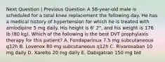 Next Question | Previous Question A 58-year-old male is scheduled for a total knee replacement the following day. He has a medical history of hypertension for which he is treated with amlodipine 5 mg daily. His height is 6' 2", and his weight is 176 lb (80 kg). Which of the following is the best DVT prophylaxis therapy for this patient? A. Fondaparinux 7.5 mg subcutaneous q12h B. Lovenox 80 mg subcutaneous q12h C. Rivaroxaban 10 mg daily D. Xarelto 20 mg daily E. Dabigatran 150 mg bid