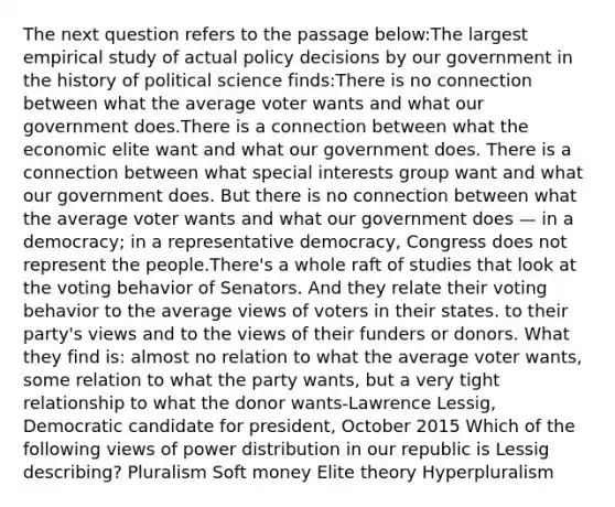 The next question refers to the passage below:The largest empirical study of actual policy decisions by our government in the history of political science finds:There is no connection between what the average voter wants and what our government does.There is a connection between what the economic elite want and what our government does. There is a connection between what special interests group want and what our government does. But there is no connection between what the average voter wants and what our government does — in a democracy; in a representative democracy, Congress does not represent the people.There's a whole raft of studies that look at the voting behavior of Senators. And they relate their voting behavior to the average views of voters in their states. to their party's views and to the views of their funders or donors. What they find is: almost no relation to what the average voter wants, some relation to what the party wants, but a very tight relationship to what the donor wants-Lawrence Lessig, Democratic candidate for president, October 2015 Which of the following views of power distribution in our republic is Lessig describing? Pluralism Soft money Elite theory Hyperpluralism