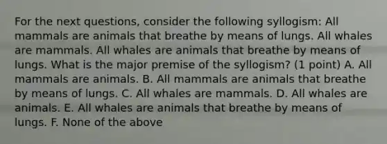 For the next questions, consider the following syllogism: All mammals are animals that breathe by means of lungs. All whales are mammals. All whales are animals that breathe by means of lungs. What is the major premise of the syllogism? (1 point) A. All mammals are animals. B. All mammals are animals that breathe by means of lungs. C. All whales are mammals. D. All whales are animals. E. All whales are animals that breathe by means of lungs. F. None of the above