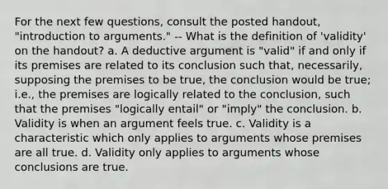 For the next few questions, consult the posted handout, "introduction to arguments." -- What is the definition of 'validity' on the handout? a. A deductive argument is "valid" if and only if its premises are related to its conclusion such that, necessarily, supposing the premises to be true, the conclusion would be true; i.e., the premises are logically related to the conclusion, such that the premises "logically entail" or "imply" the conclusion. b. Validity is when an argument feels true. c. Validity is a characteristic which only applies to arguments whose premises are all true. d. Validity only applies to arguments whose conclusions are true.