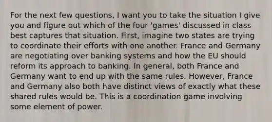 For the next few questions, I want you to take the situation I give you and figure out which of the four 'games' discussed in class best captures that situation. First, imagine two states are trying to coordinate their efforts with one another. France and Germany are negotiating over banking systems and how <a href='https://www.questionai.com/knowledge/ky9y1VRXN8-the-eu' class='anchor-knowledge'>the eu</a> should reform its approach to banking. In general, both France and Germany want to end up with the same rules. However, France and Germany also both have distinct views of exactly what these shared rules would be. This is a coordination game involving some element of power.