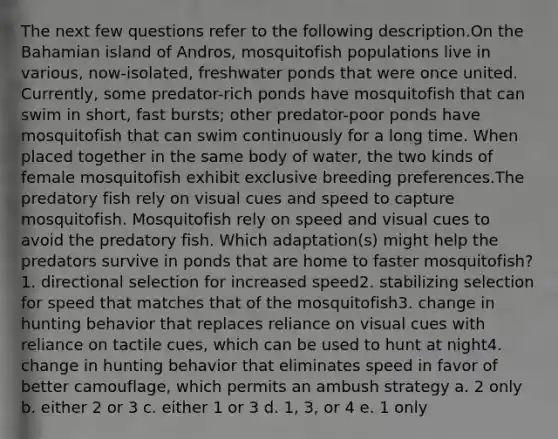 The next few questions refer to the following description.On the Bahamian island of Andros, mosquitofish populations live in various, now-isolated, freshwater ponds that were once united. Currently, some predator-rich ponds have mosquitofish that can swim in short, fast bursts; other predator-poor ponds have mosquitofish that can swim continuously for a long time. When placed together in the same body of water, the two kinds of female mosquitofish exhibit exclusive breeding preferences.The predatory fish rely on visual cues and speed to capture mosquitofish. Mosquitofish rely on speed and visual cues to avoid the predatory fish. Which adaptation(s) might help the predators survive in ponds that are home to faster mosquitofish?1. directional selection for increased speed2. stabilizing selection for speed that matches that of the mosquitofish3. change in hunting behavior that replaces reliance on visual cues with reliance on tactile cues, which can be used to hunt at night4. change in hunting behavior that eliminates speed in favor of better camouflage, which permits an ambush strategy a. 2 only b. either 2 or 3 c. either 1 or 3 d. 1, 3, or 4 e. 1 only