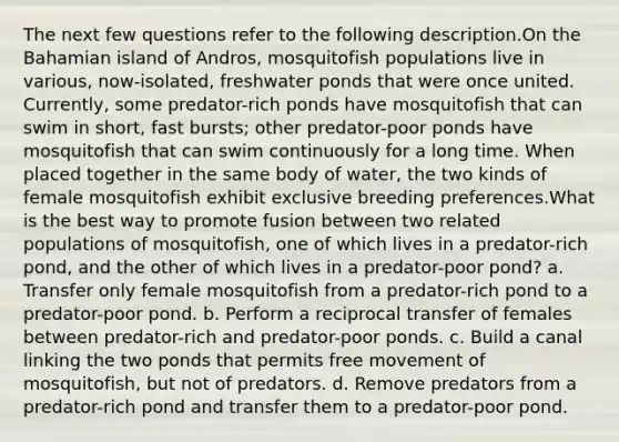 The next few questions refer to the following description.On the Bahamian island of Andros, mosquitofish populations live in various, now-isolated, freshwater ponds that were once united. Currently, some predator-rich ponds have mosquitofish that can swim in short, fast bursts; other predator-poor ponds have mosquitofish that can swim continuously for a long time. When placed together in the same body of water, the two kinds of female mosquitofish exhibit exclusive breeding preferences.What is the best way to promote fusion between two related populations of mosquitofish, one of which lives in a predator-rich pond, and the other of which lives in a predator-poor pond? a. Transfer only female mosquitofish from a predator-rich pond to a predator-poor pond. b. Perform a reciprocal transfer of females between predator-rich and predator-poor ponds. c. Build a canal linking the two ponds that permits free movement of mosquitofish, but not of predators. d. Remove predators from a predator-rich pond and transfer them to a predator-poor pond.