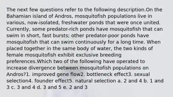 The next few questions refer to the following description.On the Bahamian island of Andros, mosquitofish populations live in various, now-isolated, freshwater ponds that were once united. Currently, some predator-rich ponds have mosquitofish that can swim in short, fast bursts; other predator-poor ponds have mosquitofish that can swim continuously for a long time. When placed together in the same body of water, the two kinds of female mosquitofish exhibit exclusive breeding preferences.Which two of the following have operated to increase divergence between mosquitofish populations on Andros?1. improved gene flow2. bottleneck effect3. sexual selection4. founder effect5. natural selection a. 2 and 4 b. 1 and 3 c. 3 and 4 d. 3 and 5 e. 2 and 3