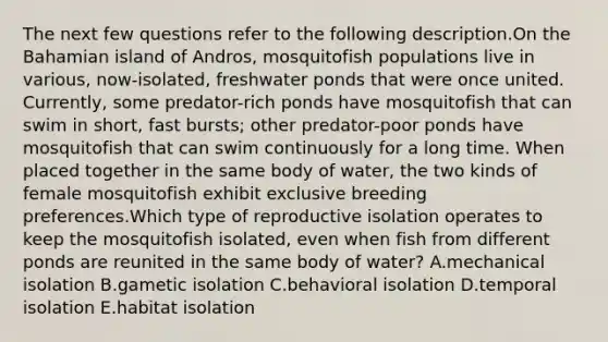 The next few questions refer to the following description.On the Bahamian island of Andros, mosquitofish populations live in various, now-isolated, freshwater ponds that were once united. Currently, some predator-rich ponds have mosquitofish that can swim in short, fast bursts; other predator-poor ponds have mosquitofish that can swim continuously for a long time. When placed together in the same body of water, the two kinds of female mosquitofish exhibit exclusive breeding preferences.Which type of reproductive isolation operates to keep the mosquitofish isolated, even when fish from different ponds are reunited in the same body of water? A.mechanical isolation B.gametic isolation C.behavioral isolation D.temporal isolation E.habitat isolation