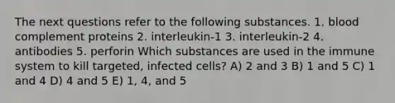 The next questions refer to the following substances. 1. blood complement proteins 2. interleukin-1 3. interleukin-2 4. antibodies 5. perforin Which substances are used in the immune system to kill targeted, infected cells? A) 2 and 3 B) 1 and 5 C) 1 and 4 D) 4 and 5 E) 1, 4, and 5