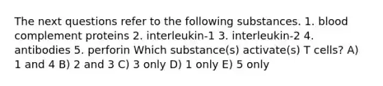 The next questions refer to the following substances. 1. blood complement proteins 2. interleukin-1 3. interleukin-2 4. antibodies 5. perforin Which substance(s) activate(s) T cells? A) 1 and 4 B) 2 and 3 C) 3 only D) 1 only E) 5 only