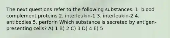 The next questions refer to the following substances. 1. blood complement proteins 2. interleukin-1 3. interleukin-2 4. antibodies 5. perforin Which substance is secreted by antigen-presenting cells? A) 1 B) 2 C) 3 D) 4 E) 5