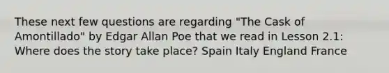 These next few questions are regarding "The Cask of Amontillado" by Edgar Allan Poe that we read in Lesson 2.1: Where does the story take place? Spain Italy England France