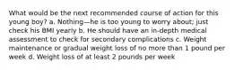 What would be the next recommended course of action for this young boy? a. Nothing—he is too young to worry about; just check his BMI yearly b. He should have an in-depth medical assessment to check for secondary complications c. Weight maintenance or gradual weight loss of no more than 1 pound per week d. Weight loss of at least 2 pounds per week