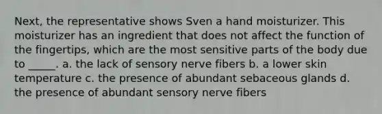 Next, the representative shows Sven a hand moisturizer. This moisturizer has an ingredient that does not affect the function of the fingertips, which are the most sensitive parts of the body due to _____. a. the lack of sensory nerve fibers b. a lower skin temperature c. the presence of abundant sebaceous glands d. the presence of abundant sensory nerve fibers