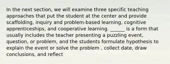 In the next section, we will examine three specific teaching approaches that put the student at the center and provide scaffolding, inquiry and problem-based learning, cognitive apprenticeships, and cooperative learning. ______ is a form that usually includes the teacher presenting a puzzling event, question, or problem, and the students formulate hypothesis to explain the event or solve the problem , collect date, draw conclusions, and reflect