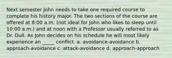 Next semester John needs to take one required course to complete his history major. The two sections of the course are offered at 8:00 a.m. (not ideal for John who likes to sleep until 10:00 a.m.) and at noon with a Professor usually referred to as Dr. Dull. As John decides on his schedule he will most likely experience an _____ conflict. a. avoidance-avoidance b. approach-avoidance c. attack-avoidance d. approach-approach