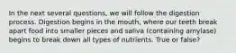 In the next several questions, we will follow the digestion process. Digestion begins in the mouth, where our teeth break apart food into smaller pieces and saliva (containing amylase) begins to break down all types of nutrients. True or false?