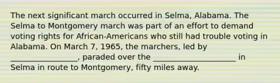 The next significant march occurred in Selma, Alabama. The Selma to Montgomery march was part of an effort to demand voting rights for African-Americans who still had trouble voting in Alabama. On March 7, 1965, the marchers, led by _________________, paraded over the _____________________ in Selma in route to Montgomery, fifty miles away.