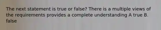 The next statement is true or false? There is a multiple views of the requirements provides a complete understanding A true B. false