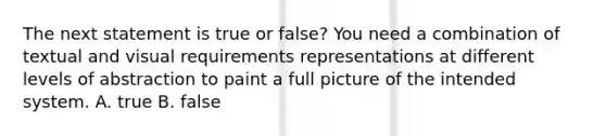 The next statement is true or false? You need a combination of textual and visual requirements representations at different levels of abstraction to paint a full picture of the intended system. A. true B. false