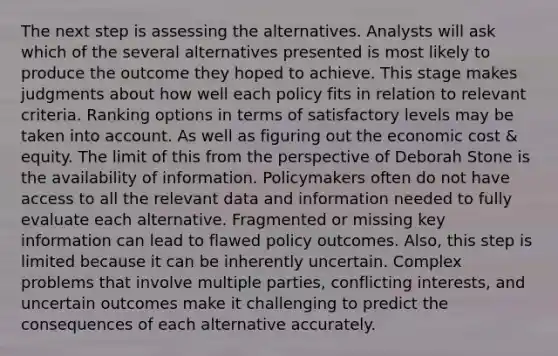 The next step is assessing the alternatives. Analysts will ask which of the several alternatives presented is most likely to produce the outcome they hoped to achieve. This stage makes judgments about how well each policy fits in relation to relevant criteria. Ranking options in terms of satisfactory levels may be taken into account. As well as figuring out the economic cost & equity. The limit of this from the perspective of Deborah Stone is the availability of information. Policymakers often do not have access to all the relevant data and information needed to fully evaluate each alternative. Fragmented or missing key information can lead to flawed policy outcomes. Also, this step is limited because it can be inherently uncertain. Complex problems that involve multiple parties, conflicting interests, and uncertain outcomes make it challenging to predict the consequences of each alternative accurately.