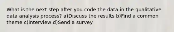 What is the next step after you code the data in the qualitative data analysis process? a)Discuss the results b)Find a common theme c)Interview d)Send a survey