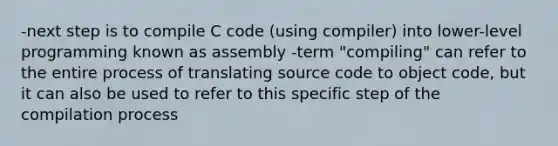 -next step is to compile C code (using compiler) into lower-level programming known as assembly -term "compiling" can refer to the entire process of translating source code to object code, but it can also be used to refer to this specific step of the compilation process