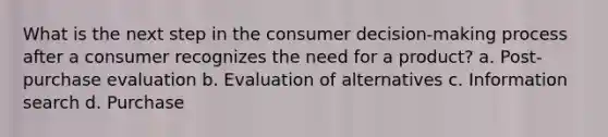 What is the next step in the consumer decision-making process after a consumer recognizes the need for a product? a. Post-purchase evaluation b. Evaluation of alternatives c. Information search d. Purchase