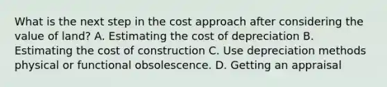 What is the next step in the cost approach after considering the value of land? A. Estimating the cost of depreciation B. Estimating the cost of construction C. Use depreciation methods physical or functional obsolescence. D. Getting an appraisal