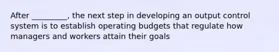 After _________, the next step in developing an output control system is to establish operating budgets that regulate how managers and workers attain their goals