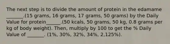 The next step is to divide the amount of protein in the edamame _______.(15 grams, 16 grams, 17 grams, 50 grams) by the Daily Value for protein______.(50 kcals, 50 grams, 50 kg, 0.8 grams per kg of body weight). Then, multiply by 100 to get the % Daily Value of _______. (1%, 30%, 32%, 34%, 2,125%).