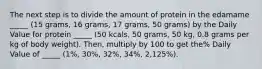 The next step is to divide the amount of protein in the edamame _____ (15 grams, 16 grams, 17 grams, 50 grams) by the Daily Value for protein _____ (50 kcals, 50 grams, 50 kg, 0.8 grams per kg of body weight). Then, multiply by 100 to get the% Daily Value of _____ (1%, 30%, 32%, 34%, 2,125%).