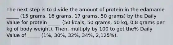 The next step is to divide the amount of protein in the edamame _____ (15 grams, 16 grams, 17 grams, 50 grams) by the Daily Value for protein _____ (50 kcals, 50 grams, 50 kg, 0.8 grams per kg of body weight). Then, multiply by 100 to get the% Daily Value of _____ (1%, 30%, 32%, 34%, 2,125%).