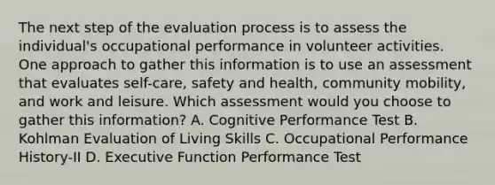 The next step of the evaluation process is to assess the individual's occupational performance in volunteer activities. One approach to gather this information is to use an assessment that evaluates self-care, safety and health, community mobility, and work and leisure. Which assessment would you choose to gather this information? A. Cognitive Performance Test B. Kohlman Evaluation of Living Skills C. Occupational Performance History-II D. Executive Function Performance Test