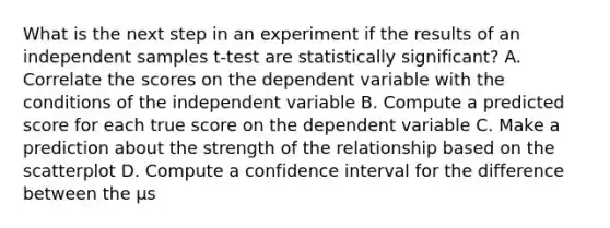 What is the next step in an experiment if the results of an independent samples t-test are statistically significant? A. Correlate the scores on the dependent variable with the conditions of the independent variable B. Compute a predicted score for each true score on the dependent variable C. Make a prediction about the strength of the relationship based on the scatterplot D. Compute a confidence interval for the difference between the µs