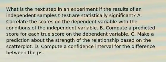 What is the next step in an experiment if the results of an independent samples t-test are statistically significant? A. Correlate the scores on the dependent variable with the conditions of the independent variable. B. Compute a predicted score for each true score on the dependent variable. C. Make a prediction about the strength of the relationship based on the scatterplot. D. Compute a confidence interval for the difference between the µs.