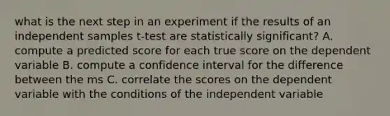 what is the next step in an experiment if the results of an independent samples t-test are statistically significant? A. compute a predicted score for each true score on the dependent variable B. compute a confidence interval for the difference between the ms C. correlate the scores on the dependent variable with the conditions of the independent variable