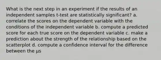 What is the next step in an experiment if the results of an independent samples t-test are statistically significant? a. correlate the scores on the dependent variable with the conditions of the independent variable b. compute a predicted score for each true score on the dependent variable c. make a prediction about the strength of the relationship based on the scatterplot d. compute a confidence interval for the difference between the μs