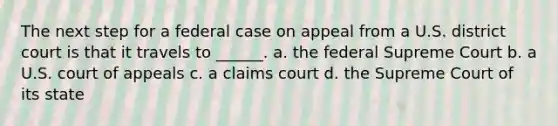 The next step for a federal case on appeal from a U.S. district court is that it travels to ______. a. the federal Supreme Court b. a U.S. court of appeals c. a claims court d. the Supreme Court of its state