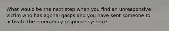 What would be the next step when you find an unresponsive victim who has agonal gasps and you have sent someone to activate the emergency response system?