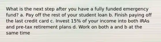 What is the next step after you have a fully funded emergency fund? a. Pay off the rest of your student loan b. Finish paying off the last credit card c. Invest 15% of your income into both IRAs and pre-tax retirement plans d. Work on both a and b at the same time