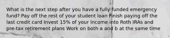 What is the next step after you have a fully funded emergency fund? Pay off the rest of your student loan Finish paying off the last credit card Invest 15% of your income into Roth IRAs and pre-tax retirement plans Work on both a and b at the same time