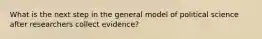 What is the next step in the general model of political science after researchers collect evidence?