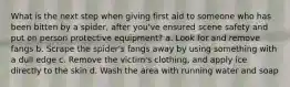 What is the next step when giving first aid to someone who has been bitten by a spider, after you've ensured scene safety and put on person protective equipment? a. Look for and remove fangs b. Scrape the spider's fangs away by using something with a dull edge c. Remove the victim's clothing, and apply ice directly to the skin d. Wash the area with running water and soap