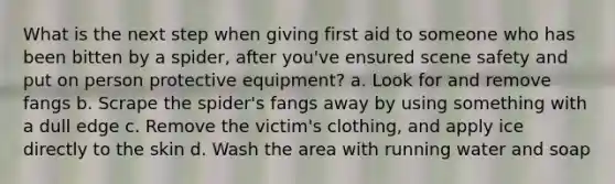 What is the next step when giving first aid to someone who has been bitten by a spider, after you've ensured scene safety and put on person protective equipment? a. Look for and remove fangs b. Scrape the spider's fangs away by using something with a dull edge c. Remove the victim's clothing, and apply ice directly to the skin d. Wash the area with running water and soap