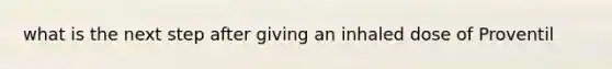 what is the next step after giving an inhaled dose of Proventil